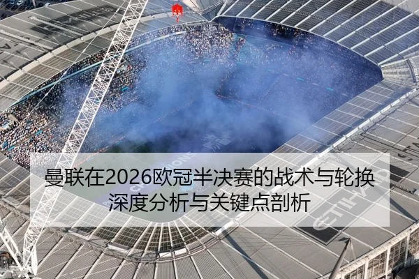 曼联在2026欧冠半决赛的战术与轮换深度分析与关键点剖析